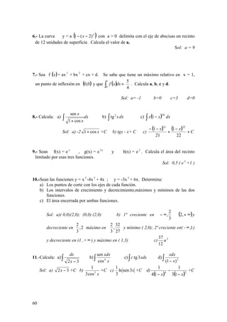 60
6.- La curva y = a ( )2
)2(1 −− x con a > 0 delimita con el eje de abscisas un recinto
de 12 unidades de superficie. Calcula el valor de a.
Sol: a = 9
7.- Sea f ( )x = ax3
+ bx 2
+ cx + d. Se sabe que tiene un máximo relativo en x = 1,
un punto de inflexión en ( )0,0 y que ( )
4
51
0
=∫ dxxf . Calcula a, b, c y d.
Sol: a= -1 b=0 c=3 d=0
8.- Calcula: a) dx
x
x
∫ + cos1
sen
b) dxx∫
2
tg c) ( )∫ − dxxx
20
1
Sol: a) -2 xcos1+ +C b) tgx - x+ C c)
( ) ( ) C
xx
+
−
+
−−
22
1
21
1
2221
9.- Sean f(x) = e x
, g(x) = e x2
y h(x) = e2
. Calcula el área del recinto
limitado por esas tres funciones.
Sol: 0,5 ( e 2
+1 )
10.-Sean las funciones y = x3
-4x 2
+ 4x ; y = -3x2
+ 6x. Determina:
a) Los puntos de corte con los ejes de cada función.
b) Los intervalos de crecimiento y decrecimiento,máximos y mínimos de las dos
funciones.
c) El área encerrada por ambas funciones.
Sol: a)( 0,0)(2,0); (0,0) (2,0) b) 1ª creciente en ( )∞+∪





∞− ,2
3
2
, y
decreciente en 





2,
3
2
máximo en 





27
32
,
3
2
y mínimo ( 2,0); 2ª creciente en( - 1,∞ )
y decreciente en (1 ,+∞) y máximo en ( 1,3) c) 2
12
37
u
11.-Calcula: a) ∫ − 32x
dx
b)∫ x
xdx
4
cos
sen
c)∫ xdxc 3tg d) ∫ − 5
)1( x
xdx
Sol: a) 32 −x +C b)
x3
cos3
1
+C c) x3senln
3
1
+C d)
( ) ( )34
13
1
14
1
xx −
−
−
+C
 