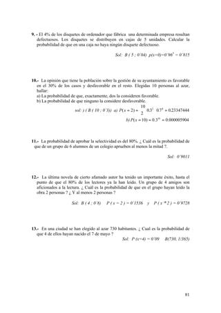 81
9. - El 4% de los disquetes de ordenador que fábrica una determinada empresa resultan
defectuosos. Los disquetes se distribuyen en cajas de 5 unidades. Calcular la
probabilidad de que en una caja no haya ningún disquete defectuoso.
Sol: B ( 5 ; 0´04) p(x=0)=0´965
= 0´815
10.- La opinión que tiene la población sobre la gestión de su ayuntamiento es favorable
en el 30% de los casos y desfavorable en el resto. Elegidas 10 personas al azar,
hallar:
a) La probabilidad de que, exactamente, dos la consideren favorable.
b) La probabilidad de que ninguno la considere desfavorable.
sol: ) ( B ( 10 ; 0´3)) a) P x( ) . . .= =





 ⋅ =2
10
2
0 3 0 7 0 233474442 8
b) 000005904.03.0)10( 10
===xP
11.- La probabilidad de aprobar la selectividad es del 80%. ¿ Cuál es la probabilidad de
que de un grupo de 6 alumnos de un colegio aprueben al menos la mitad ?.
Sol: 0´9011
12.- La última novela de cierto afamado autor ha tenido un importante éxito, hasta el
punto de que el 80% de los lectores ya la han leido. Un grupo de 4 amigos son
aficionados a la lectura. ¿ Cuál es la probabilidad de que en el grupo hayan leido la
obra 2 personas ? ¿ Y al menos 2 personas ?
Sol: B ( 4 ; 0´8) P ( x = 2 ) = 0´1536 y P ( x ≥ 2 ) = 0´9728
13.- En una ciudad se han elegido al azar 730 habitantes. ¿ Cual es la probabilidad de
que 4 de ellos hayan nacido el 7 de mayo ?
Sol: P (x=4) = 0´09 B(730, 1/365)
 
