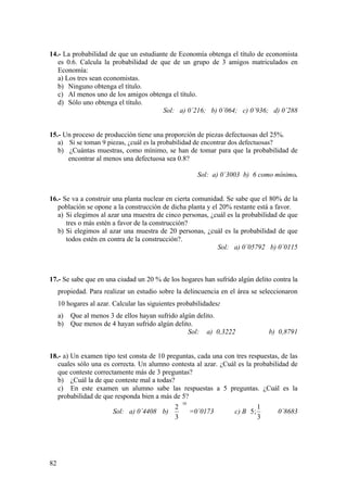 82
14.- La probabilidad de que un estudiante de Economía obtenga el título de economista
es 0.6. Calcula la probabilidad de que de un grupo de 3 amigos matriculados en
Economía:
a) Los tres sean economistas.
b) Ninguno obtenga el título.
c) Al menos uno de los amigos obtenga el título.
d) Sólo uno obtenga el título.
Sol: a) 0´216; b) 0´064; c) 0´936; d) 0´288
15.- Un proceso de producción tiene una proporción de piezas defectuosas del 25%.
a) Si se toman 9 piezas, ¿cuál es la probabilidad de encontrar dos defectuosas?
b) ¿Cuántas muestras, como mínimo, se han de tomar para que la probabilidad de
encontrar al menos una defectuosa sea 0.8?
Sol: a) 0´3003 b) 6 como mínimo.
16.- Se va a construir una planta nuclear en cierta comunidad. Se sabe que el 80% de la
población se opone a la construcción de dicha planta y el 20% restante está a favor.
a) Si elegimos al azar una muestra de cinco personas, ¿cuál es la probabilidad de que
tres o más estén a favor de la construcción?
b) Si elegimos al azar una muestra de 20 personas, ¿cuál es la probabilidad de que
todos estén en contra de la construcción?.
Sol: a) 0´05792 b) 0´0115
17.- Se sabe que en una ciudad un 20 % de los hogares han sufrido algún delito contra la
propiedad. Para realizar un estudio sobre la delincuencia en el área se seleccionaron
10 hogares al azar. Calcular las siguientes probabilidades:
a) Que al menos 3 de ellos hayan sufrido algún delito.
b) Que menos de 4 hayan sufrido algún delito.
Sol: a) 0,3222 b) 0,8791
18.- a) Un examen tipo test consta de 10 preguntas, cada una con tres respuestas, de las
cuales sólo una es correcta. Un alumno contesta al azar. ¿Cuál es la probabilidad de
que conteste correctamente más de 3 preguntas?
b) ¿Cuál la de que conteste mal a todas?
c) En este examen un alumno sabe las respuestas a 5 preguntas. ¿Cuál es la
probabilidad de que responda bien a más de 5?
Sol: a) 0´4408 b)
10
3
2






=0´0173 c) B 





3
1
;5 0´8683
 