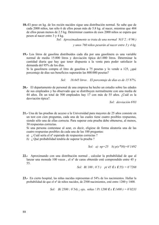 88
18.-El peso en kg. de los recién nacidos sigue una distribución normal. Se sabe que de
cada 2000 niños, tan sólo 6 de ellos pesan más de 5.8 kg. al nacer, mientras que 484
de ellos pesan menos de 2.5 kg. Determinar cuantos de esos 2000 niños se espera que
pesen al nacer entre 3 y 4 kg.
Sol: Aproximadamente se trata de una normal N(3´2 ; 0´96 )
y unos 760 niños pesarán al nacer entre 3 y 4 kg.
19.- Los litros de gasolina distribuidos cada día por una gasolinera es una variable
normal de media 15.000 litros y desviación típica de1.000 litros. Determinar la
cantidad diaria que hay que tener dispuesta a la venta para poder satisfacer la
demanda del 95% de los días.
Si la gasolinera compra el litro de gasolina a 75 pesetas y lo vende a 125, ¿qué
porcentaje de días sus beneficios superarán las 800.000 pesetas?
Sol: 16.645 litros . El porcentaje de días es de 15´87%.
20.- El departamento de personal de una empresa ha hecho un estudio sobre las edades
de sus empleados y ha observado que se distribuyen normalmente con una media de
44 años. De un total de 500 empleados hay 17 con más de 55 años. ¿Cuál es la
desviación típica?.
Sol: desviación 6'03
21.- Una de las pruebas de acceso a la Universidad para mayores de 25 años consiste en
un test con cien preguntas, cada una de las cuales tiene cuatro posibles respuestas,
siendo sólo una de ellas correcta. Para superar esta prueba debe obtenerse, al menos,
30 respuestas correctas.
Si una persona contestase al azar, es decir, eligiese de forma aleatoria una de las
cuatro respuestas posibles da cada una de las 100 preguntas:
a) ¿ Cuál sería el nº esperado de respuestas correctas ?
b) ¿ Qué probabilidad tendría de superar la prueba ?
Sol: a) np=25 b) p(x≥30)=0´1492
22.- Aproximando con una distribución normal , calcular la probabilidad de que al
lanzar una moneda 100 veces , el nº de caras obtenido esté comprendido entre 45 y
55.
Sol: B( 100 ; 0´5 ) p( 45 ≤ x ≤ 55) = 0´7268
23.- En cierto hospital, las niñas nacidas representan el 54% de los nacimientos. Hallar la
probabilidad de que el nº de niños nacidos, de 2500 nacimientos, esté entre 1200 y 1400.
Sol: B( 2500 ; 0´54) ¡ ojo, niñas ! P( 1200 ≤ x ≤ 1400 ) = 0´0233
 
