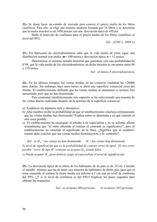 96
22.- Se desea hacer un estudio de mercado para conocer el precio medio de los libros
científicos. Para ello, se elige una muestra aleatoria formada por 34 libros y se determina
que la media muestral es de 3490 pesetas con una desviación típica de 450 pta.
Halla el intervalo de confianza para el precio medio de los libros científicos al
nivel del 99%.
Sol: (3290’1; 3689’1)
23.- Un fabricante de electrodomésticos sabe que la vida media de éstos sigue una
distribución normal con media µ = 100 meses y desviación típica σ = 12 meses.
Determínese el mínimo tamaño muestral que garantiza, con una probabilidad de
0’98, que la vida media de los electrodomésticos en dicha muestra se encuentra entre 90
y 110 meses.
Sol: al menos 8 electrodomésticos
24.- En los últimos tiempos, las ventas medias en un comercio rondaban las 120000
ptas. diarias. Sin embargo, hace unos meses se abrió una superficie comercial cerca del
mismo. El establecimiento defiende que las ventas medias se mantienen o, incluso, han
aumentado, pero que no han disminuido.
Para contrastar estadísticamente este supuesto se ha seleccionado una muestra de
las ventas diarias realizadas después de la apertura de la superficie comercial.
a) Establecer las hipótesis nula y alternativa.
b) ¿Qué nombre recibe la probabilidad de que el establecimiento concluya erróneamente
que las ventas medias han disminuido? Explica cómo se denomina y en qué consiste el
otro error posible.
c) El establecimiento ha encargado el estudio a un especialista y en su informe afirma
textualmente que “el valor obtenido al realizar el contraste es significativo”, pero el
establecimiento no entiende el significado de la frase. ¿Significa que el estableci-
miento debe concluir que sus ventas medias disminuyeron, o lo contrario?.
Sol: a) H0 = las ventas no han disminuido H1 =las ventas han disminuido
b) nivel de significación que es la probabilidad de cometer error de tipoI . El otro error
posible “error de tipo II” consiste en aceptar H0 siendo falsa
c) Puede aceptar H0 pero debería exigir al especialista el nivel de significación.
25.- La desviación típica de la altura de los habitantes de un país es de 10 cm. Calcular
el tamaño mínimo que ha de tener una muestra de habitantes de dicho país para que el
error cometido al estimar la altura media sea inferior a 1 cm con un nivel de confianza
del 99%. ¿Y si el nivel de confianza es del 95%? Explicar los pasos seguidos para
obtener las respuestas.
Sol: a) al menos 664 personas b) al menos 385 personas
 