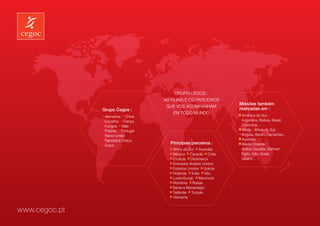 Grupo Cegos :
                                   As filiais e os parceiros
                                                                 Missões também
                                    que vos acompanham
               Grupo Cegos :                                     realizadas em :
                                        em todo mundo
                Alemanha China                                     América do Sul :
                Espanha França                                   	 Argentina, Bolívia, Brasil,
                Hungria Itália                                   	Colombia...
                Polónia Portugal                                   África : África do Sul,
                Reino-Unido                                      	 Angola, Benin, Camarões...
                República Checa                                    Austrália
                Suiça
                                      Principais parceiros :       Médio Oriente :
                                       África do Sul Austrália   	 Arábia Saudita, Bahrain,
                                       Bélgica Canadá Chile      	 Egito, Irão, Israel,
                                       Croácia Dinamarca         	Libano…
                                       Emirados Árabes Unidos
                                       Estados Unidos Grécia
                                       Holanda Índia Irão
                                       Luxemburgo Marrocos
                                       Roménia Rússia
                                       Sérvia e Montenegro
                                       Tailândia Turquia
                                       Vietname


www.cegoc.pt
 