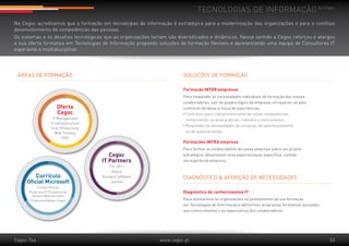 Tecnologias de informação by Cegoc
Na Cegoc acreditamos que a formação em tecnologias de informação é estratégica para a modernização das organizações e para o contínuo
desenvolvimento de competências das pessoas.
Os sistemas e os desafios tecnológicas que as organizações tomam são diversificados e dinâmicos. Nesse sentido a Cegoc reforçou e alargou
a sua oferta formativa em Tecnologias de Informação propondo soluções de formação flexíveis e apresentando uma equipa de Consultores IT
experiente e multidisciplinar.




 Áreas de formação                                                      Soluções de formação

                                                                        Formação INTER empresas
                                                                        Para responder às necessidades individuais de formação dos vossos 	
                                                                        colaboradores, sair do quadro lógico da empresa, enriquecer-se pelo 	
                        Oferta                                          confronto de ideias e troca de experiências.
                        Cegoc                                           •	Contribuir para o desenvolvimento de novas competências,
                     IT Management                                      	 compreender as boas práticas, métodos e instrumentos.
                    IT Infraestructure
                                                                        •	Responder às necessidades de iniciação, de aperfeiçoamento
                    User Productivity
                       Web Training                                     	 ou de especialização.
                            CAD
                                                                        Formações INTRA empresa
                                                                        Para formar os colaboradores da vossa empresa sobre um projeto 	
                                            Cegoc                       estratégico, desenvolver uma especialização específica, cultivar 	
                                         IT Partners                    um espírito de empresa...
                                            ITIL 2011
                                             Oracle
         Currículo                       Numara Software                diagnóstico & aferição de necessidades
     Oficial Microsoft                       Joomla
           Cursos Oficiais
      Programa IT Professional: 	                                       Diagnóstico de conhecimentos IT
        Server Administration
       Programa Master Cegoc                                            Para auxiliarmos as organizações no planeamento da sua formação 	
                                                                        em Tecnologias de Informação e definirmos programas formativos ajustados 	
                                                                        aos conhecimentos e às expectativas dos colaboradores.




Cegoc-Tea                                                     www.cegoc.pt                                                                           03
 