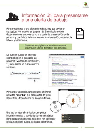 9
Para presentarse a una oferta de trabajo, hay que enviar un
curriculum (ver modelo en página 18). El curriculum es un
documento que funciona como una carta de presentación de la
persona y que brinda información sobre su formación, experiencia
laboral y habilidades.
Se pueden buscar en internet
escribiendo en el buscador las
palabras “Modelo de curriculum”,
“¿Cómo armar un curriculum?” o
similares.
Existen muchas páginas que enseñan cómo armar
un curriculum a través de modelos para completar.
¿Cómo armar un curriculum?
Información útil para presentarse
a una oferta de trabajo
Para armar un curriculum se puede utilizar la
actividad “Escribir” o el procesador de texto
OpenOffice, dependiendo de la computadora.
Una vez armado el curriculum, se puede
imprimir o enviar a través de correo electrónico
para postularse a cargos. Para ello, hay que crear
previamente una cuenta de correo electrónico.
 