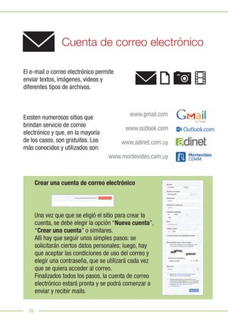 10
Cuenta de correo electrónico
Crear una cuenta de correo electrónico
El e-mail o correo electrónico permite
enviar textos, imágenes, videos y
diferentes tipos de archivos.
Existen numerosos sitios que
brindan servicio de correo
electrónico y que, en la mayoría
de los casos, son gratuitos. Los
más conocidos y utilizados son:
Una vez que que se eligió el sitio para crear la
cuenta, se debe elegir la opción “Nueva cuenta”,
“Crear una cuenta” o similares.
Allí hay que seguir unos simples pasos: se
solicitarán ciertos datos personales; luego, hay
que aceptar las condiciones de uso del correo y
elegir una contraseña, que se utilizará cada vez
que se quiera acceder al correo.
Finalizados todos los pasos, la cuenta de correo
electrónico estará pronta y se podrá comenzar a
enviar y recibir mails.
www.gmail.com
www.outlook.com
www.adinet.com.uy
www.montevideo.com.uy
 