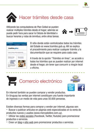 11
Utilizando las computadoras de Plan Ceibal se pueden
realizar múltiples trámites desde el hogar; además se
puede pedir hora para sacar la Cédula de Identidad o
buscar horarios y rutas de ómnibus, entre otras tareas.
El sitio donde están centralizados todos los trámites
del Estado es www.tramites.gub.uy. Allí se explica
el procedimiento para realizar cualquier trámite y la
documentación que se requiere para cada caso.
A través de la opción “Trámites en línea”, se accede a
todos los trámites que se pueden realizar por internet
desde el hogar, sin tener que concurrir a ningún local
u oficina.
Hacer trámites desde casa
Comercio electrónico
En internet también se pueden comprar y vender productos.
En Uruguay las ventas por internet constituyen una fuente importante
de ingresos o un medio de vida para unas 50.000 personas.
Existen diversas formas para comprar y vender por internet, algunas son:
· Buscar o publicar artículos en páginas web especializadas en la venta de
productos nuevos y usados (www.mercadolibre.com.uy).
· Utilizar las redes sociales (Facebook, Twitter, Youtube) para promocionar
productos o servicios.
· Crear un blog o sitio web para promocionar productos o servicios.
 