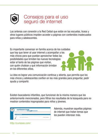 12
Consejos para el uso
seguro de internet
Las antenas con conexión a la Red Ceibal que están en las escuelas, liceos y
otros lugares públicos impiden acceder a páginas con contenidos inadecuados
para niños y adolescentes.
Es importante conversar en familia acerca de los cuidados
que hay que tener al usar internet y acompañar a los
más chicos para que puedan aprovechar todas las
posibilidades que brindan las nuevas tecnologías:
estar al tanto de las páginas que visitan,
con quién chatean y qué información brindan
en los diferentes sitios.
La idea es lograr una comunicación continua y abierta, que permita que los
más chicos y adolescentes confíen en los más grandes para preguntar, pedir
ayuda y compartir.
Existen buscadores infantiles, que funcionan de la misma manera que los
anteriormente mencionados, pero filtran los resultados de la búsqueda para no
mostrar contenidos inapropiados para niños y jóvenes.
Además, muestran aquellas páginas
de internet que tratan temas que
les pueden interesar más.
http://curiosos.com/
 