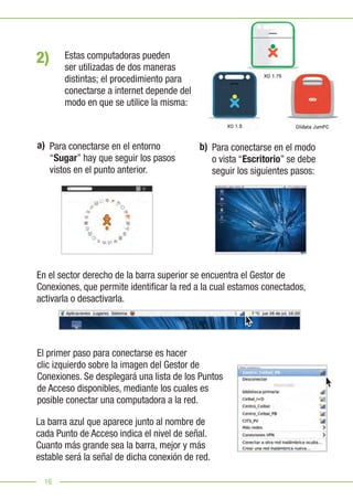 16
Para conectarse en el entorno
“Sugar” hay que seguir los pasos
vistos en el punto anterior.
Para conectarse en el modo
o vista “Escritorio” se debe
seguir los siguientes pasos:
En el sector derecho de la barra superior se encuentra el Gestor de
Conexiones, que permite identificar la red a la cual estamos conectados,
activarla o desactivarla.
El primer paso para conectarse es hacer
clic izquierdo sobre la imagen del Gestor de
Conexiones. Se desplegará una lista de los Puntos
de Acceso disponibles, mediante los cuales es
posible conectar una computadora a la red.
La barra azul que aparece junto al nombre de
cada Punto de Acceso indica el nivel de señal.
Cuanto más grande sea la barra, mejor y más
estable será la señal de dicha conexión de red.
2)
a) b)
Estas computadoras pueden
ser utilizadas de dos maneras
distintas; el procedimiento para
conectarse a internet depende del
modo en que se utilice la misma:
 