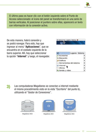 17
El último paso es hacer clic con el botón izquierdo sobre el Punto de
Acceso seleccionado: el ícono del panel se transformará en una serie de
barras verticales. Al posicionar el puntero sobre ellas, aparecerá un texto
con información de la conexión activa.
De esta manera, habrá conexión y
se podrá navegar. Para esto, hay que
ingresar al menú “Aplicaciones”, que se
encuentra en el costado izquierdo de la
barra superior. Allí, hay que seleccionar
la opción “Internet” y luego, el navegador.
3) Las computadoras Magallanes se conectan a internet mediante
el mismo procedimiento visto en la vista “Escritorio” del punto b),
utilizando el “Gestor de Conexiones”.
 