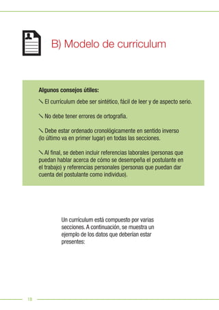 18
Algunos consejos útiles:
El currículum debe ser sintético, fácil de leer y de aspecto serio.
No debe tener errores de ortografía.
Debe estar ordenado cronológicamente en sentido inverso
(lo último va en primer lugar) en todas las secciones.
Al final, se deben incluir referencias laborales (personas que
puedan hablar acerca de cómo se desempeña el postulante en
el trabajo) y referencias personales (personas que puedan dar
cuenta del postulante como individuo).
Un currículum está compuesto por varias
secciones.A continuación, se muestra un
ejemplo de los datos que deberían estar
presentes:
B) Modelo de curriculum
 