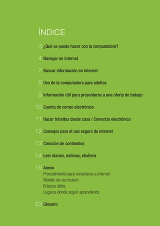 1
ÍNDICE
¿Qué se puede hacer con la computadora?
Navegar en internet
Buscar información en internet
Uso de la computadora para adultos
Información útil para presentarse a una oferta de trabajo
Cuenta de correo electrónico
Hacer trámites desde casa / Comercio electrónico
Consejos para el uso seguro de internet
Creación de contenidos
Leer diarios, noticias, etcétera
Anexo
Procedimiento para conectarse a internet
Modelo de curriculum
Enlaces útiles
Lugares donde seguir aprendiendo
Glosario
3
4
7
8
9
10
11
12
13
14
15
23
 