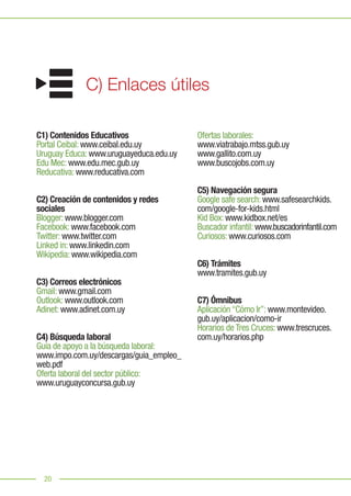 20
Ofertas laborales:
www.viatrabajo.mtss.gub.uy
www.gallito.com.uy
www.buscojobs.com.uy
C5) Navegación segura
Google safe search: www.safesearchkids.
com/google-for-kids.html
Kid Box: www.kidbox.net/es
Buscador infantil: www.buscadorinfantil.com
Curiosos: www.curiosos.com
C6) Trámites
www.tramites.gub.uy
C7) Ómnibus
Aplicación “Cómo Ir”: www.montevideo.
gub.uy/aplicacion/como-ir
Horarios de Tres Cruces: www.trescruces.
com.uy/horarios.php
20
C) Enlaces útiles
C1) Contenidos Educativos
Portal Ceibal: www.ceibal.edu.uy
Uruguay Educa: www.uruguayeduca.edu.uy
Edu Mec: www.edu.mec.gub.uy
Reducativa: www.reducativa.com
C2) Creación de contenidos y redes
sociales
Blogger: www.blogger.com
Facebook: www.facebook.com
Twitter: www.twitter.com
Linked in: www.linkedin.com
Wikipedia: www.wikipedia.com
C3) Correos electrónicos
Gmail: www.gmail.com
Outlook: www.outlook.com
Adinet: www.adinet.com.uy
C4) Búsqueda laboral
Guía de apoyo a la búsqueda laboral:
www.impo.com.uy/descargas/guia_empleo_
web.pdf
Oferta laboral del sector público:
www.uruguayconcursa.gub.uy
 