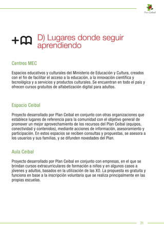 21
D) Lugares donde seguir
aprendiendo
Centros MEC
Espacios educativos y culturales del Ministerio de Educación y Cultura, creados
con el fin de facilitar el acceso a la educación, a la innovación científica y
tecnológica y a servicios y productos culturales. Se encuentran en todo el país y
ofrecen cursos gratuitos de alfabetización digital para adultos.
Espacio Ceibal
Proyecto desarrollado por Plan Ceibal en conjunto con otras organizaciones que
establece lugares de referencia para la comunidad con el objetivo general de
promover un mejor aprovechamiento de los recursos del Plan Ceibal (equipos,
conectividad y contenidos), mediante acciones de información, asesoramiento y
participación. En estos espacios se reciben consultas y propuestas, se asesora a
los usuarios y sus familias, y se difunden novedades del Plan.
Aula Ceibal
Proyecto desarrollado por Plan Ceibal en conjunto con empresas, en el que se
brindan cursos extracurriculares de formación a niños y en algunos casos a
jóvenes y adultos, basados en la utilización de las XO. La propuesta es gratuita y
funciona en base a la inscripción voluntaria que se realiza principalmente en las
propias escuelas.
 