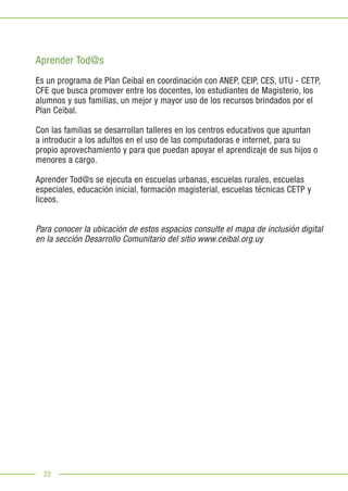 22
Aprender Tod@s
Es un programa de Plan Ceibal en coordinación con ANEP, CEIP, CES, UTU - CETP,
CFE que busca promover entre los docentes, los estudiantes de Magisterio, los
alumnos y sus familias, un mejor y mayor uso de los recursos brindados por el
Plan Ceibal.
Con las familias se desarrollan talleres en los centros educativos que apuntan
a introducir a los adultos en el uso de las computadoras e internet, para su
propio aprovechamiento y para que puedan apoyar el aprendizaje de sus hijos o
menores a cargo.
Aprender Tod@s se ejecuta en escuelas urbanas, escuelas rurales, escuelas
especiales, educación inicial, formación magisterial, escuelas técnicas CETP y
liceos.
Para conocer la ubicación de estos espacios consulte el mapa de inclusión digital
en la sección Desarrollo Comunitario del sitio www.ceibal.org.uy
 