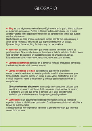23
	 Blog: es una página web ordenada cronológicamente en la que lo último publicado
es lo primero que aparece. Pueden publicarse textos o artículos de uno o varios
autores y usarse como espacios de reflexión o de agrupación de temas que puedan
resultar interesantes.
Habitualmente, en cada artículo los lectores pueden escribir sus comentarios y el
autor, darles respuesta, de forma tal que es posible establecer un diálogo.
Ejemplos: blogs de cocina, blog de viajes, blog de cine, etcétera.
	 Buscador: es un sitio en internet que ayuda a buscar contenidos a partir de
palabras claves. Si se escribe lo que se desea buscar, brinda un listado de direcciones
web por orden de exactitud. Un buscador conocido es: www.google.com.uy
Existen también otros, como: www.yahoo.com, www.msn.com, etcétera.
	 Comercio electrónico: consiste en la compra y venta de productos o servicios a
través de medios electrónicos como internet.
	 Correo electrónico o e-mail: es un servicio que permite el envío de
correspondencia electrónica a cualquier parte del mundo instantáneamente y en
forma gratuita. Podemos escribir un correo a uno o varios destinatarios a la vez
e incluir imágenes, videos o documentos y archivos que haya guardados en la
computadora.
	
	 Dirección de correo electrónico: es un conjunto de caracteres utilizado para
	 identificar a un usuario en internet. Está compuesta por el nombre de usuario,
	 el símbolo @ y el sitio que brinda el servicio. Es el lugar a donde vamos
	 a solicitar que envíen los correos. Por ejemplo: jperez@gmail.com
	 Currículum: es un documento que brinda información acerca de formación,
experiencia laboral y habilidades personales. Constituye un requisito casi ineludible a
la hora de buscar empleo.
Su elaboración es muy importante, ya que es la primera impresión que se ofrece
acerca de la persona.
23
GLOSARIO
 