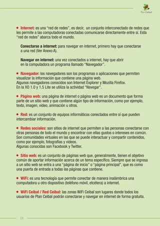 24
	 Internet: es una “red de redes”, es decir, un conjunto interconectado de redes que
les permite a las computadoras conectadas comunicarse directamente entre sí. Esta
“red de redes” abarca todo el mundo.
	 Conectarse a internet: para navegar en internet, primero hay que conectarse
	 a una red (Ver Anexo A).
	 Navegar en internet: una vez conectados a internet, hay que abrir
	 en la computadora un programa llamado “Navegador”.
	 Navegador: los navegadores son los programas o aplicaciones que permiten
visualizar la información que contiene una página web.  
Algunos navegadores conocidos son Internet Explorer y Mozilla Firefox.
En la XO 1.0 y 1.5 Lite se utiliza la actividad “Navegar”.
	 Página web: una página de internet o página web es un documento que forma
parte de un sitio web y que contiene algún tipo de información, como por ejemplo,
texto, imagen, video, animación u otros.
	 Red: es un conjunto de equipos informáticos conectados entre sí que pueden
intercambiar información.
	 Redes sociales: son sitios de internet que permiten a las personas conectarse con
otras personas de todo el mundo y encontrar con ellas gustos o intereses en común.
Son comunidades virtuales en las que se puede interactuar y compartir contenidos,
como por ejemplo, fotografías y videos.
Algunas conocidas son Facebook y Twitter.
	 Sitio web: es un conjunto de páginas web que, generalmente, tienen el objetivo
común de aportar información acerca de un tema específico. Siempre que se ingresa
a un sitio web se entra a una “página de inicio” o “página principal”, que es como
una puerta de entrada a todas las páginas que contiene.
	 WiFi: es una tecnología que permite conectar de manera inalámbrica una
computadora u otro dispositivo (teléfono móvil, etcétera) a internet.
	 WiFi Ceibal / Red Ceibal: las zonas WiFi Ceibal son lugares donde todos los
usuarios de Plan Ceibal podrán conectarse y navegar en internet de forma gratuita.
24
 