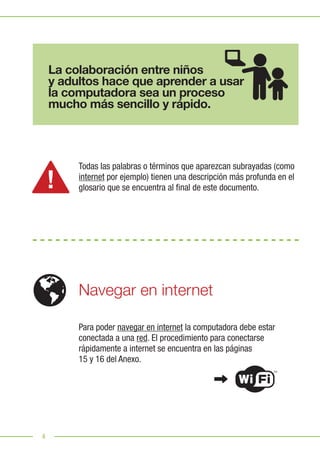 4
Para poder navegar en internet la computadora debe estar
conectada a una red. El procedimiento para conectarse
rápidamente a internet se encuentra en las páginas
15 y 16 del Anexo.
Todas las palabras o términos que aparezcan subrayadas (como
internet por ejemplo) tienen una descripción más profunda en el
glosario que se encuentra al final de este documento.
Navegar en internet
La colaboración entre niños
y adultos hace que aprender a usar
la computadora sea un proceso
mucho más sencillo y rápido.
 