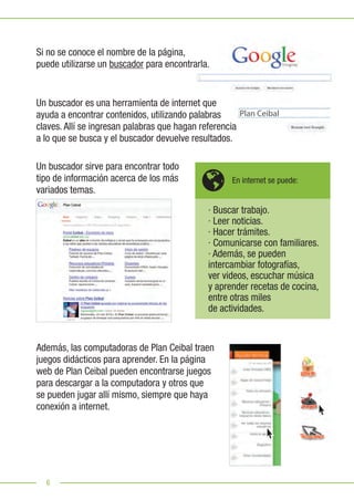 6
Un buscador sirve para encontrar todo
tipo de información acerca de los más
variados temas.
Además, las computadoras de Plan Ceibal traen
juegos didácticos para aprender. En la página
web de Plan Ceibal pueden encontrarse juegos
para descargar a la computadora y otros que
se pueden jugar allí mismo, siempre que haya
conexión a internet.
Si no se conoce el nombre de la página,
puede utilizarse un buscador para encontrarla.
Plan Ceibal
· Buscar trabajo.
· Leer noticias.
· Hacer trámites.
· Comunicarse con familiares.
· Además, se pueden
intercambiar fotografías,
ver videos, escuchar música
y aprender recetas de cocina,
entre otras miles
de actividades.
Un buscador es una herramienta de internet que
ayuda a encontrar contenidos, utilizando palabras
claves. Allí se ingresan palabras que hagan referencia
a lo que se busca y el buscador devuelve resultados.
En internet se puede:
 