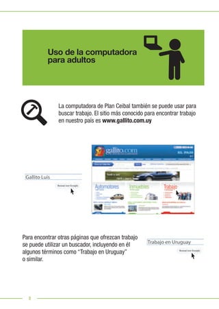 8
Uso de la computadora
para adultos
La computadora de Plan Ceibal también se puede usar para
buscar trabajo. El sitio más conocido para encontrar trabajo
en nuestro país es www.gallito.com.uy
Para encontrar otras páginas que ofrezcan trabajo
se puede utilizar un buscador, incluyendo en él
algunos términos como “Trabajo en Uruguay”
o similar.
Gallito Luis
Trabajo en Uruguay
 