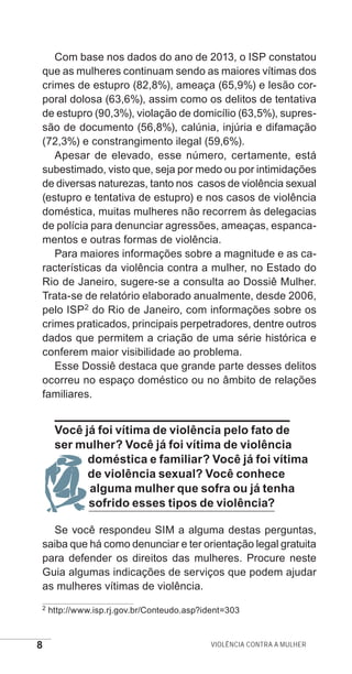 8 Violência contra a mulher
Com base nos dados do ano de 2013, o ISP constatou
que as mulheres continuam sendo as maiores vítimas dos
crimes de estupro (82,8%), ameaça (65,9%) e lesão cor-
poral dolosa (63,6%), assim como os delitos de tentativa
de estupro (90,3%), violação de domicílio (63,5%), supres-
são de documento (56,8%), calúnia, injúria e difamação
(72,3%) e constrangimento ilegal (59,6%).
Apesar de elevado, esse número, certamente, está
subestimado, visto que, seja por medo ou por intimidações
de diversas naturezas, tanto nos casos de violência sexual
(estupro e tentativa de estupro) e nos casos de violência
doméstica, muitas mulheres não recorrem às delegacias
de polícia para denunciar agressões, ameaças, espanca-
mentos e outras formas de violência.
Para maiores informações sobre a magnitude e as ca-
racterísticas da violência contra a mulher, no Estado do
Rio de Janeiro, sugere-se a consulta ao Dossiê Mulher.
Trata-se de relatório elaborado anualmente, desde 2006,
pelo ISP2 do Rio de Janeiro, com informações sobre os
crimes praticados, principais perpetradores, dentre outros
dados que permitem a criação de uma série histórica e
conferem maior visibilidade ao problema.
Esse Dossiê destaca que grande parte desses delitos
ocorreu no espaço doméstico ou no âmbito de relações
familiares.
Você já foi vítima de violência pelo fato de
ser mulher? Você já foi vítima de violência
doméstica e familiar? Você já foi vítima
de violência sexual? Você conhece
alguma mulher que sofra ou já tenha
sofrido esses tipos de violência?
Se você respondeu SIM a alguma destas perguntas,
saiba que há como denunciar e ter orientação legal gratuita
para defender os direitos das mulheres. Procure neste
Guia algumas indicações de serviços que podem ajudar
as mulheres vítimas de violência.
2 http://www.isp.rj.gov.br/Conteudo.asp?ident=303
e defesa miolo_2014.indd 8 13/11/2014 17:42:3
 