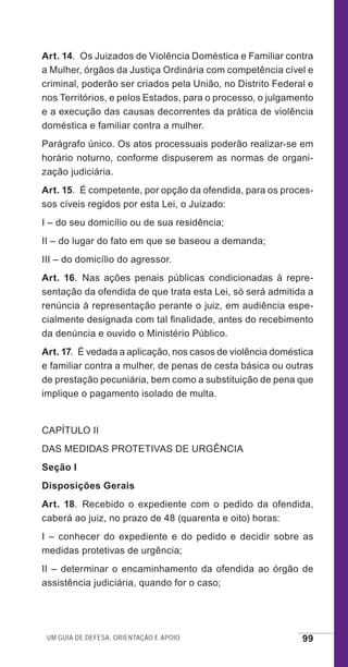 Um guia de defesa, orientação e apoio 99
Art. 14.  Os Juizados de Violência Doméstica e Familiar contra
a Mulher, órgãos da Justiça Ordinária com competência cível e
criminal, poderão ser criados pela União, no Distrito Federal e
nos Territórios, e pelos Estados, para o processo, o julgamento
e a execução das causas decorrentes da prática de violência
doméstica e familiar contra a mulher.
Parágrafo único. Os atos processuais poderão realizar-se em
horário noturno, conforme dispuserem as normas de organi-
zação judiciária.
Art. 15.  É competente, por opção da ofendida, para os proces-
sos cíveis regidos por esta Lei, o Juizado:
I – do seu domicílio ou de sua residência;
II – do lugar do fato em que se baseou a demanda;
III – do domicílio do agressor.
Art. 16.  Nas ações penais públicas condicionadas à repre-
sentação da ofendida de que trata esta Lei, só será admitida a
renúncia à representação perante o juiz, em audiência espe-
cialmente designada com tal finalidade, antes do recebimento
da denúncia e ouvido o Ministério Público.
Art. 17.  É vedada a aplicação, nos casos de violência doméstica
e familiar contra a mulher, de penas de cesta básica ou outras
de prestação pecuniária, bem como a substituição de pena que
implique o pagamento isolado de multa.
CAPÍTULO II
DAS MEDIDAS PROTETIVAS DE URGÊNCIA
Seção I
Disposições Gerais
Art. 18. Recebido o expediente com o pedido da ofendida,
caberá ao juiz, no prazo de 48 (quarenta e oito) horas:
I – conhecer do expediente e do pedido e decidir sobre as
medidas protetivas de urgência;
II – determinar o encaminhamento da ofendida ao órgão de
assistência judiciária, quando for o caso;
e defesa miolo_2014_Final.indd 99 13/11/2014 17:44:1
 