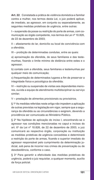 Um guia de defesa, orientação e apoio 101
Art. 22.  Constatada a prática de violência doméstica e familiar
contra a mulher, nos termos desta Lei, o juiz poderá aplicar,
de imediato, ao agressor, em conjunto ou separadamente, as
seguintes medidas protetivas de urgência, entre outras:
I – suspensão da posse ou restrição do porte de armas, com co-
municação ao órgão competente, nos termos da Lei nº 10.826,
de 22 de dezembro de 2003;
II – afastamento do lar, domicílio ou local de convivência com
a ofendida;
III – proibição de determinadas condutas, entre as quais:
a) aproximação da ofendida, de seus familiares e das teste-
munhas, fixando o limite mínimo de distância entre estes e o
agressor;
b) contato com a ofendida, seus familiares e testemunhas por
qualquer meio de comunicação;
c) frequentação de determinados lugares a fim de preservar a
integridade física e psicológica da ofendida;
IV – restrição ou suspensão de visitas aos dependentes meno-
res, ouvida a equipe de atendimento multidisciplinar ou serviço
similar;
V – prestação de alimentos provisionais ou provisórios.
§ 1o As medidas referidas neste artigo não impedem a aplicação
de outras previstas na legislação em vigor, sempre que a segu-
rança da ofendida ou as circunstâncias o exigirem, devendo a
providência ser comunicada ao Ministério Público.
§ 2o Na hipótese de aplicação do inciso I, encontrando-se o
agressor nas condições mencionadas no caput e incisos do
art. 6o da Lei nº 10.826, de 22 de dezembro de 2003, o juiz
comunicará ao respectivo órgão, corporação ou instituição
as medidas protetivas de urgência concedidas e determinará
a restrição do porte de armas, ficando o superior imediato do
agressor responsável pelo cumprimento da determinação ju-
dicial, sob pena de incorrer nos crimes de prevaricação ou de
desobediência, conforme o caso.
§ 3o Para garantir a efetividade das medidas protetivas de
urgência, poderá o juiz requisitar, a qualquer momento, auxílio
da força policial.
e defesa miolo_2014_Final.indd 101 13/11/2014 17:44:1
 