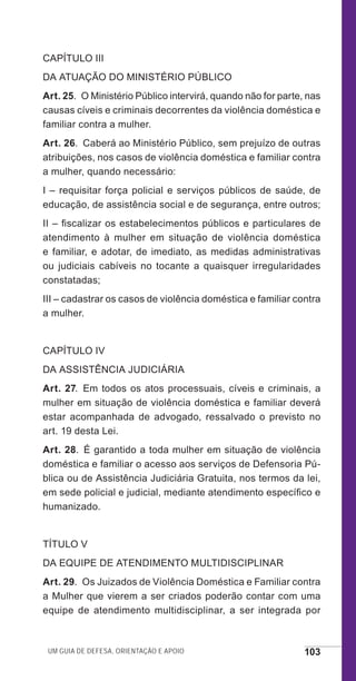 Um guia de defesa, orientação e apoio 103
CAPÍTULO III
DA ATUAÇÃO DO MINISTÉRIO PÚBLICO
Art. 25.  O Ministério Público intervirá, quando não for parte, nas
causas cíveis e criminais decorrentes da violência doméstica e
familiar contra a mulher.
Art. 26.  Caberá ao Ministério Público, sem prejuízo de outras
atribuições, nos casos de violência doméstica e familiar contra
a mulher, quando necessário:
I – requisitar força policial e serviços públicos de saúde, de
educação, de assistência social e de segurança, entre outros;
II – fiscalizar os estabelecimentos públicos e particulares de
atendimento à mulher em situação de violência doméstica
e familiar, e adotar, de imediato, as medidas administrativas
ou judiciais cabíveis no tocante a quaisquer irregularidades
constatadas;
III – cadastrar os casos de violência doméstica e familiar contra
a mulher.
CAPÍTULO IV
DA ASSISTÊNCIA JUDICIÁRIA
Art. 27. Em todos os atos processuais, cíveis e criminais, a
mulher em situação de violência doméstica e familiar deverá
estar acompanhada de advogado, ressalvado o previsto no
art. 19 desta Lei.
Art. 28.  É garantido a toda mulher em situação de violência
doméstica e familiar o acesso aos serviços de Defensoria Pú-
blica ou de Assistência Judiciária Gratuita, nos termos da lei,
em sede policial e judicial, mediante atendimento específico e
humanizado.
TÍTULO V
DA EQUIPE DE ATENDIMENTO MULTIDISCIPLINAR
Art. 29.  Os Juizados de Violência Doméstica e Familiar contra
a Mulher que vierem a ser criados poderão contar com uma
equipe de atendimento multidisciplinar, a ser integrada por
e defesa miolo_2014_Final.indd 103 13/11/2014 17:44:1
 