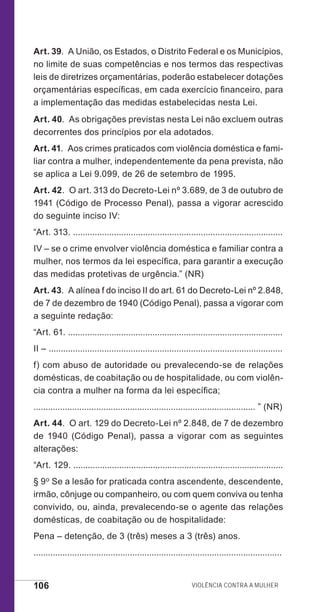 106 Violência contra a mulher
Art. 39.  A União, os Estados, o Distrito Federal e os Municípios,
no limite de suas competências e nos termos das respectivas
leis de diretrizes orçamentárias, poderão estabelecer dotações
orçamentárias específicas, em cada exercício financeiro, para
a implementação das medidas estabelecidas nesta Lei.
Art. 40.  As obrigações previstas nesta Lei não excluem outras
decorrentes dos princípios por ela adotados.
Art. 41.  Aos crimes praticados com violência doméstica e fami-
liar contra a mulher, independentemente da pena prevista, não
se aplica a Lei 9.099, de 26 de setembro de 1995.
Art. 42.  O art. 313 do Decreto-Lei nº 3.689, de 3 de outubro de
1941 (Código de Processo Penal), passa a vigorar acrescido
do seguinte inciso IV:
“Art. 313. .......................................................................................
IV – se o crime envolver violência doméstica e familiar contra a
mulher, nos termos da lei específica, para garantir a execução
das medidas protetivas de urgência.” (NR)
Art. 43.  A alínea f do inciso II do art. 61 do Decreto-Lei nº 2.848,
de 7 de dezembro de 1940 (Código Penal), passa a vigorar com
a seguinte redação:
“Art. 61. .........................................................................................
II – .................................................................................................
f) com abuso de autoridade ou prevalecendo-se de relações
domésticas, de coabitação ou de hospitalidade, ou com violên-
cia contra a mulher na forma da lei específica;
............................................................................................ ” (NR)
Art. 44.  O art. 129 do Decreto-Lei nº 2.848, de 7 de dezembro
de 1940 (Código Penal), passa a vigorar com as seguintes
alterações:
“Art. 129. .......................................................................................
§ 9o Se a lesão for praticada contra ascendente, descendente,
irmão, cônjuge ou companheiro, ou com quem conviva ou tenha
convivido, ou, ainda, prevalecendo-se o agente das relações
domésticas, de coabitação ou de hospitalidade:
Pena – detenção, de 3 (três) meses a 3 (três) anos.
.......................................................................................................
e defesa miolo_2014_Final.indd 106 13/11/2014 17:44:1
 