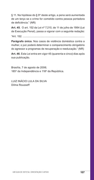 Um guia de defesa, orientação e apoio 107
§ 11. Na hipótese do § 9o deste artigo, a pena será aumentada
de um terço se o crime for cometido contra pessoa portadora
de deficiência.” (NR)
Art. 45.  O art. 152 da Lei nº 7.210, de 11 de julho de 1984 (Lei
de Execução Penal), passa a vigorar com a seguinte redação:
“Art. 152. .......................................................................................
Parágrafo único. Nos casos de violência doméstica contra a
mulher, o juiz poderá determinar o comparecimento obrigatório
do agressor a programas de recuperação e reeducação.” (NR)
Art. 46. Esta Lei entra em vigor 45 (quarenta e cinco) dias após
sua publicação.
Brasília, 7 de agosto de 2006;
185o da Independência e 118o da República.
LUIZ INÁCIO LULA DA SILVA
Dilma Rousseff
e defesa miolo_2014_Final.indd 107 13/11/2014 17:44:1
 
