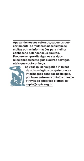 Apesar de nossos esforços, sabemos que,
certamente, as mulheres necessitam de
muitas outras informações para melhor
conhecer e defender seus direitos.
Procure sempre divulgar os serviços
relacionados neste guia e outros serviços
úteis que você conheça.
Se você quiser sugerir a inclusão
de outros órgãos ou aprimorar as
informações contidas neste guia,
por favor entre em contato conosco
através do endereço eletrônico:
cepia@cepia.org.br
e defesa miolo_2014_Final.indd 109 13/11/2014 17:44:1
 