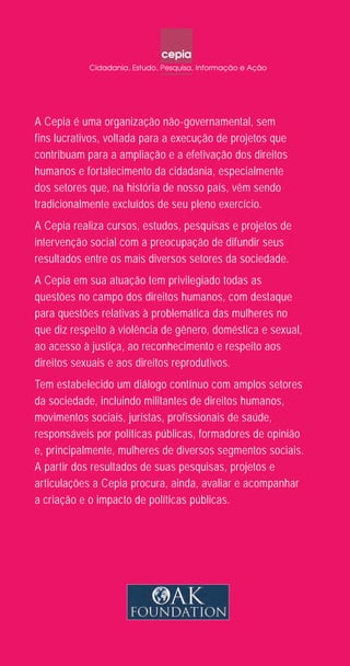 Violênciacontraamulher
Violênciacontraamulher
Umguiadedefesa,orientaçãoeapoio/RiodeJaneiro
Umguiadedefesa,orientaçãoeapoio/RiodeJaneiro
Cepia
Cepia
A Cepia é uma organização não-governamental, sem
fins lucrativos, voltada para a execução de projetos que
contribuam para a ampliação e a efetivação dos direitos
humanos e fortalecimento da cidadania, especialmente
dos setores que, na história de nosso país, vêm sendo
tradicionalmente excluídos de seu pleno exercício.
A Cepia realiza cursos, estudos, pesquisas e projetos de
intervenção social com a preocupação de difundir seus
resultados entre os mais diversos setores da sociedade.
A Cepia em sua atuação tem privilegiado todas as
questões no campo dos direitos humanos, com destaque
para questões relativas à problemática das mulheres no
que diz respeito à violência de gênero, doméstica e sexual,
ao acesso à justiça, ao reconhecimento e respeito aos
direitos sexuais e aos direitos reprodutivos.
Tem estabelecido um diálogo contínuo com amplos setores
da sociedade, incluindo militantes de direitos humanos,
movimentos sociais, juristas, profissionais de saúde,
responsáveis por políticas públicas, formadores de opinião
e, principalmente, mulheres de diversos segmentos sociais.
A partir dos resultados de suas pesquisas, projetos e
articulações a Cepia procura, ainda, avaliar e acompanhar
a criação e o impacto de políticas públicas.
Guia de Defesa capa_2014_opção 4.indd 1 13/11/2014 18:28:35
 