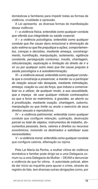 Um guia de defesa, orientação e apoio 11
domésticas e familiares para impedir todas as formas de
violência, crueldade e opressão.
A Lei apresenta as diversas formas de manifestação
dessa violência:
I – a violência física, entendida como qualquer conduta
que ofenda sua integridade ou saúde corporal;
II – a violência psicológica, entendida como qualquer
conduta que lhe cause dano emocional e diminuição da
auto-estima ou que lhe prejudique e ações, comportamen-
tos, crenças e decisões, mediante ameaça, constrangi-
mento, humilhação, manipulação, isolamento, vigilância
constante, perseguição contumaz, insulto, chantagem,
ridicularização, exploração e limitação do direito de ir e
vir ou por qualquer outro meio que lhe cause prejuízo à
saúde psicológica e à autodeterminação;
III – a violência sexual, entendida como qualquer condu-
ta que a constranja a presenciar, a manter ou a participar
de relação sexual não desejada, mediante intimidação,
ameaça, coação ou uso da força, que induza a comercia-
lizar ou a utilizar, de qualquer modo, a sua sexualidade,
que a impeça de usar qualquer método contraceptivo
ou que a force ao matrimônio, à gravidez, ao aborto ou
à prostituição, mediante coação, chantagem, suborno,
manipulação ou que limite ou anule o exercício de seus
direitos sexuais e reprodutivos;
IV – a violência patrimonial, entendida como qualquer
conduta que configure retenção, subtração, destruição
parcial ou total de objetos, instrumentos de trabalho, do-
cumentos pessoais, bens, valores e direitos ou recursos
econômicos, incluindo os destinados a satisfazer suas
necessidades;
V – a violência moral, entendida como qualquer conduta
que configure calúnia, difamação ou injúria.
Pela Lei Maria da Penha, a mulher vítima de violência
doméstica e familiar pode dirigir-se a uma Delegacia co-
mum ou a uma Delegacia da Mulher – DEAM e denunciar
a violência de que foi vítima. A autoridade policial, além
de dar início ao inquérito para apurar o crime, através do
registro do fato, tem diversas outras obrigações como, por
e defesa miolo_2014.indd 11 13/11/2014 17:42:3
 