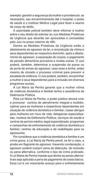 12 Violência contra a mulher
exemplo: garantir a segurança da mulher e providenciar, se
necessário, seu encaminhamento até o hospital, o posto
de saúde e o Instituto Médico Legal para fazer o exame
de corpo de delito.
A autoridade policial também deve informar à mulher
sobre o seu direito de solicitar ao Juiz Medidas Protetivas
de Urgência que deverão ser apreciadas e concedidas
pelo Juiz no prazo máximo de 48h.
Dentre as Medidas Protetivas de Urgência estão o
afastamento do agressor do lar, a recondução da vítima e
seus dependentes ao respectivo domicílio, após o afasta-
mento do agressor; a separação de corpos; o pagamento
de pensão alimentícia provisória e muitas outras. O Juiz
poderá, também, determinar a suspensão da posse ou
do porte de armas do agressor, caso esse a tenha, antes
mesmo de iniciado o processo criminal para prevenir a
escalada de violência. O Juiz poderá, também, encaminhar
a mulher e seus dependentes para a inclusão em diversos
programas sociais.
A Lei Maria da Penha garante que a mulher vítima
de violência doméstica e familiar tenha a assistência da
Defensoria Pública.
Pela Lei Maria da Penha, o poder público deverá criar
e promover centros de atendimento integral e multidis-
ciplinar para as mulheres e respectivos dependentes em
situação de violência doméstica e familiar; casas-abrigos
para mulheres em risco de vida; delegacias especializa-
das, núcleos da Defensoria Pública, serviços de saúde e
centros de perícia médico-legal especializado; programas
e campanhas de enfrentamento da violência doméstica e
familiar; centros de educação e de reabilitação para os
agressores.
Por considerar que a violência doméstica e familiar é um
crime grave, a Lei Maria da Penha prevê, se for o caso, a
prisão em flagrante do agressor. Havendo condenação, o
agressor poderá cumprir pena de detenção, de reclusão
ou pena alternativa, conforme o tipo de crime praticado.
A Lei Maria da Penha impede que dentre as penas alterna-
tivas seja aplicada a pena de pagamento de cesta básica.
Essa Lei é um importante avanço para o enfrentamento
e defesa miolo_2014.indd 12 13/11/2014 17:42:3
 