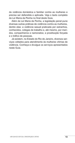 Um guia de defesa, orientação e apoio 13
da violência doméstica e familiar contra as mulheres e
precisa ser defendida e aplicada. Veja o texto completo
da Lei Maria da Penha no final deste Guia.
Além da Lei Maria da Penha, a legislação penal pune
diversas outras práticas de violência contra as mulheres,
dentre elas: a violência sexual praticada por estranhos,
conhecidos, colegas de trabalho e, até mesmo, por mari-
dos, companheiros e namorados; a prostituição forçada
e o tráfico de pessoas.
Já existem, no Estado do Rio de Janeiro, diversos ser-
viços voltados para atendimento às mulheres vítimas de
violência. Conheça e divulgue os serviços apresentados
neste Guia.
e defesa miolo_2014.indd 13 13/11/2014 17:42:3
 