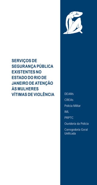 15
SERVIÇOS DE
SEGURANÇA PÚBLICA
EXISTENTES NO
ESTADO DO RIO DE
JANEIRO DE ATENÇÃO
ÀS MULHERES
VÍTIMAS DE VIOLÊNCIA DEAMs
CREAs
Polícia Militar
IML
PRPTC
Ouvidoria da Polícia
Corregedoria Geral
Unificada
e defesa miolo_2014.indd 15 13/11/2014 17:42:3
 