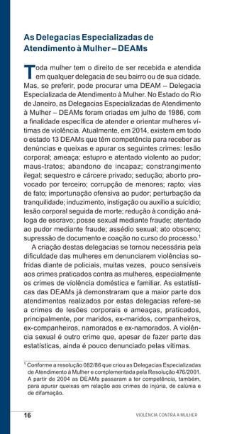 16 Violência contra a mulher
As Delegacias Especializadas de
Atendimento à Mulher – DEAMs
Toda mulher tem o direito de ser recebida e atendida
em qualquer delegacia de seu bairro ou de sua cidade.
Mas, se preferir, pode procurar uma DEAM – Delegacia
Especializada de Atendimento à Mulher. No Estado do Rio
de Janeiro, as Delegacias Especializadas de Atendimento
à Mulher – DEAMs foram criadas em julho de 1986, com
a finalidade específica de atender e orientar mulheres ví-
timas de violência. Atualmente, em 2014, existem em todo
o estado 13 DEAMs que têm competência para receber as
denúncias e queixas e apurar os seguintes crimes: lesão
corporal; ameaça; estupro e atentado violento ao pudor;
maus-tratos; abandono de incapaz; constrangimento
ilegal; sequestro e cárcere privado; sedução; aborto pro-
vocado por terceiro; corrupção de menores; rapto; vias
de fato; importunação ofensiva ao pudor; perturbação da
tranquilidade; induzimento, instigação ou auxílio a suicídio;
lesão corporal seguida de morte; redução à condição aná-
loga de escravo; posse sexual mediante fraude; atentado
ao pudor mediante fraude; assédio sexual; ato obsceno;
supressão de documento e coação no curso do processo.1
A criação destas delegacias se tornou necessária pela
dificuldade das mulheres em denunciarem violências so-
fridas diante de policiais, muitas vezes, pouco sensíveis
aos crimes praticados contra as mulheres, especialmente
os crimes de violência doméstica e familiar. As estatísti-
cas das DEAMs já demonstraram que a maior parte dos
atendimentos realizados por estas delegacias refere-se
a crimes de lesões corporais e ameaças, praticados,
principalmente, por maridos, ex-maridos, companheiros,
ex-companheiros, namorados e ex-namorados. A violên-
cia sexual é outro crime que, apesar de fazer parte das
estatísticas, ainda é pouco denunciado pelas vítimas.
1 Conforme a resolução 082/86 que criou as Delegacias Especializadas
de Atendimento à Mulher e complementada pela Resolução 476/2001.
A partir de 2004 as DEAMs passaram a ter competência, também,
para apurar queixas em relação aos crimes de injúria, de calúnia e
de difamação.
e defesa miolo_2014.indd 16 13/11/2014 17:42:3
 