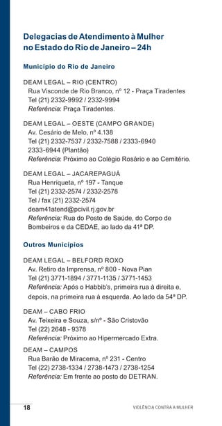 18 Violência contra a mulher
Delegacias de Atendimento à Mulher
no Estado do Rio de Janeiro – 24h
Município do Rio de Janeiro
DEAM LEGAL – RIO (CENTRO)
Rua Visconde de Rio Branco, nº 12 - Praça Tiradentes
Tel (21) 2332-9992 / 2332-9994
Referência: Praça Tiradentes.
DEAM LEGAL – OESTE (CAMPO GRANDE)
Av. Cesário de Melo, nº 4.138
Tel (21) 2332-7537 / 2332-7588 / 2333-6940
2333-6944 (Plantão)
Referência: Próximo ao Colégio Rosário e ao Cemitério.
DEAM LEGAL – JACAREPAGUÁ
Rua Henriqueta, nº 197 - Tanque
Tel (21) 2332-2574 / 2332-2578
Tel / fax (21) 2332-2574
deam41atend@pcivil.rj.gov.br
Referência: Rua do Posto de Saúde, do Corpo de
Bombeiros e da CEDAE, ao lado da 41ª DP.
Outros Municípios
DEAM LEGAL – BELFORD ROXO
Av. Retiro da Imprensa, nº 800 - Nova Pian
Tel (21) 3771-1894 / 3771-1135 / 3771-1453
Referência: Após o Habbib’s, primeira rua à direita e,
depois, na primeira rua à esquerda. Ao lado da 54ª DP.
DEAM – CABO FRIO
Av. Teixeira e Souza, s/nº - São Cristovão
Tel (22) 2648 - 9378
Referência: Próximo ao Hipermercado Extra.
DEAM – CAMPOS
Rua Barão de Miracema, nº 231 - Centro
Tel (22) 2738-1334 / 2738-1473 / 2738-1254
Referência: Em frente ao posto do DETRAN.
e defesa miolo_2014.indd 18 13/11/2014 17:42:3
 