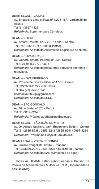 Um guia de defesa, orientação e apoio 19
DEAM LEGAL – CAXIAS
Av. Brigadeiro Lima e Silva, nº 1.204 - lj A - Jardim 25 de
Agosto
Tel (21) 3657-4323
Referência: Supermercado Carrefour.
DEAM – NITERÓI
Av. Amaral Peixoto, nº 577 - 3 º andar - Centro
Tel 2717-0558 / 2717-0900 (Plantão)
Referência: Ao lado da Assembleia Legislativa de Niterói.
DEAM – NOVA IGUAÇU
Av. General Amaral Peixoto, nº 950 - Centro
Tel 3779-9416 / 3779-9893
Referência: Ao lado do restaurante popular e em frente à
rodoviária.
DEAM – NOVA FRIBURGO
Av. Presidente Costa e Silva, nº 1.501 - Centro
Tel (22) 2533-2522 / 2533-1694
Tel / fax (22) 2533-1852
deamnovafriburgo@gmail.com
Referência: Ao lado do SESC.
DEAM – SÃO GONÇALO
Av. 18 do Forte, nº 578 - Mutuá
Tel (21) 3119-0214
Referência: Próximo ao Shopping Boulevard.
DEAM LEGAL – SÃO JOÃO DE MERITI
Av. Dr. Arruda Negreiro, s/nº - Engenheiro Belfort - Centro
Tel (21) 2655-5238 / 2655-5242 / 2655-5241 / 2655-5239
Referência: Próximo ao Hospital São Mateus.
DEAM LEGAL – VOLTA REDONDA
Av. Lucas Evangelista, nº 667 - 3º andar
Tel (24) 3339-2279 / 3336-3226 / 3338-9638 (Plantão)
Referência: Ao lado do SAE (companhia de água).
Todas as DEAMs estão subordinadas à Divisão de
Polícia de Atendimento à Mulher – DPAM (Coordenadoria
das DEAMs).
e defesa miolo_2014.indd 19 13/11/2014 17:42:3
 