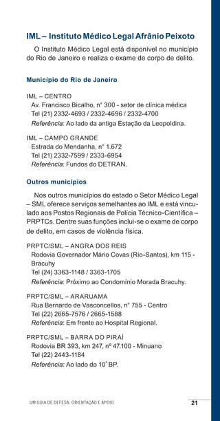 Um guia de defesa, orientação e apoio 21
IML – Instituto Médico Legal Afrânio Peixoto
O Instituto Médico Legal está disponível no município
do Rio de Janeiro e realiza o exame de corpo de delito.
Município do Rio de Janeiro
IML – CENTRO
Av. Francisco Bicalho, n° 300 - setor de clínica médica
Tel (21) 2332-4693 / 2332-4696 / 2332-4700
Referência: Ao lado da antiga Estação da Leopoldina.
IML – CAMPO GRANDE
Estrada do Mendanha, n° 1.672
Tel (21) 2332-7599 / 2333-6954
Referência: Fundos do DETRAN.
Outros municípios
Nos outros municípios do estado o Setor Médico Legal
– SML oferece serviços semelhantes ao IML e está vincu-
lado aos Postos Regionais de Polícia Técnico-Científica –
PRPTCs. Dentre suas funções inclui-se o exame de corpo
de delito, em casos de violência física.
PRPTC/SML – ANGRA DOS REIS
Rodovia Governador Mário Covas (Rio-Santos), km 115 -
Bracuhy
Tel (24) 3363-1148 / 3363-1705
Referência: Próximo ao Condomínio Morada Bracuhy.
PRPTC/SML – ARARUAMA
Rua Bernardo de Vasconcellos, n° 755 - Centro
Tel (22) 2665-7576 / 2665-1588
Referência: Em frente ao Hospital Regional.
PRPTC/SML – BARRA DO PIRAÍ
Rodovia BR 393, km 247, nº 47.100 - Minuano
Tel (22) 2443-1184
Referência: Ao lado do 10º BP.
e defesa miolo_2014.indd 21 13/11/2014 17:42:3
 