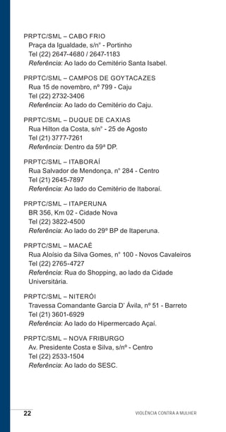 22 Violência contra a mulher
PRPTC/SML – CABO FRIO
Praça da Igualdade, s/n° - Portinho
Tel (22) 2647-4680 / 2647-1183
Referência: Ao lado do Cemitério Santa Isabel.
PRPTC/SML – CAMPOS DE GOYTACAZES
Rua 15 de novembro, nº 799 - Caju
Tel (22) 2732-3406
Referência: Ao lado do Cemitério do Caju.
PRPTC/SML – DUQUE DE CAXIAS
Rua Hilton da Costa, s/n° - 25 de Agosto
Tel (21) 3777-7261
Referência: Dentro da 59a DP.
PRPTC/SML – ITABORAÍ
Rua Salvador de Mendonça, n° 284 - Centro
Tel (21) 2645-7897
Referência: Ao lado do Cemitério de Itaboraí.
PRPTC/SML – ITAPERUNA
BR 356, Km 02 - Cidade Nova
Tel (22) 3822-4500
Referência: Ao lado do 29º BP de Itaperuna.
PRPTC/SML – MACAÉ
Rua Aloísio da Silva Gomes, n° 100 - Novos Cavaleiros
Tel (22) 2765-4727
Referência: Rua do Shopping, ao lado da Cidade
Universitária.
PRPTC/SML – NITERÓI
Travessa Comandante Garcia D’ Ávila, nº 51 - Barreto
Tel (21) 3601-6929
Referência: Ao lado do Hipermercado Açaí.
PRPTC/SML – NOVA FRIBURGO
Av. Presidente Costa e Silva, s/nº - Centro
Tel (22) 2533-1504
Referência: Ao lado do SESC.
e defesa miolo_2014.indd 22 13/11/2014 17:42:3
 