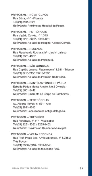 Um guia de defesa, orientação e apoio 23
PRPTC/SML – NOVA IGUAÇU
Rua Edna, s/n° - Floresta
Tel (21) 3101-7828
Referência: Próximo ao Hospital da Posse.
PRPTC/SML – PETRÓPOLIS
Rua Vigário Corrêa, n° 1.345
Tel (24) 2221-6892 / 3399-861
Referência: Ao lado do Hospital Alcides Correia.
PRPTC/SML – RESENDE
Rua Figueira da Rocha, s/nº - Jardim Jalisco
Tel (24) 3381-4987
Referência: Ao lado da Prefeitura.
PRPTC/SML – SÃO GONÇALO
Rua Capitão Juvenal Figueiredo n° 3.381 - Tribobó
Tel (21) 3715-2155 / 3715-2095
Referência: Ao lado da Patrulha Rodoviária.
PRPTC/SML – SANTO ANTÔNIO DE PÁDUA
Estrada Pádua Monte Alegre, km 2 Divineia
Tel (22) 3851-2442
Referência: Em frente ao Corpo de Bombeiros.
PRPTC/SML – TERESÓPOLIS
Av. Alberto Torres, n° 531 - Alto
Tel (21) 2641-4010
Referência: Localizado na antiga delegacia.
PRPTC/SML – TRÊS RIOS
Rua Fortaleza, n° 117 - Vila Isabel
Tel (24) 2251-5362 / 2255-1402
Referência: Próximo ao Cemitério Municipal.
PRPTC/SML – VOLTA REDONDA
Rua Prof. Paulo Erlei Alves Abrantes, nº 1.235 A
Três Poços
Tel (24) 3338-3918 / 3339-9043
Referência: Ao lado da faculdade FAO.
e defesa miolo_2014.indd 23 13/11/2014 17:42:3
 