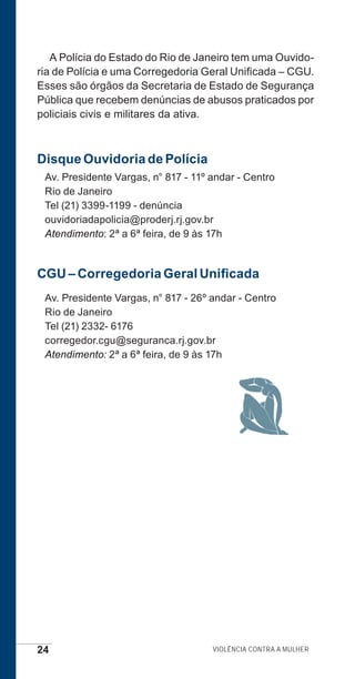 24 Violência contra a mulher
A Polícia do Estado do Rio de Janeiro tem uma Ouvido-
ria de Polícia e uma Corregedoria Geral Unificada – CGU.
Esses são órgãos da Secretaria de Estado de Segurança
Pública que recebem denúncias de abusos praticados por
policiais civis e militares da ativa.
Disque Ouvidoria de Polícia
Av. Presidente Vargas, n° 817 - 11º andar - Centro
Rio de Janeiro
Tel (21) 3399-1199 - denúncia
ouvidoriadapolicia@proderj.rj.gov.br
Atendimento: 2ª a 6ª feira, de 9 às 17h
CGU – Corregedoria Geral Unificada
Av. Presidente Vargas, n° 817 - 26º andar - Centro
Rio de Janeiro
Tel (21) 2332- 6176
corregedor.cgu@seguranca.rj.gov.br
Atendimento: 2ª a 6ª feira, de 9 às 17h
e defesa miolo_2014.indd 24 13/11/2014 17:42:3
 