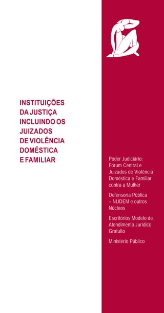 25
INSTITUIÇÕES
DA JUSTIÇA
INCLUINDO OS
JUIZADOS
DE VIOLÊNCIA
DOMÉSTICA
E FAMILIAR Poder Judiciário:
Fórum Central e
Juizados de Violência
Doméstica e Familiar
contra a Mulher
Defensoria Pública
– NUDEM e outros
Núcleos
Escritórios Modelo de
Atendimento Jurídico
Gratuito
Ministério Público
e defesa miolo_2014.indd 25 13/11/2014 17:42:4
 