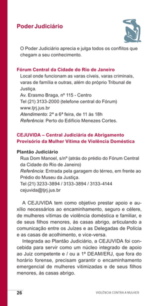 26 Violência contra a mulher
Poder Judiciário
O Poder Judiciário aprecia e julga todos os conflitos que
chegam a seu conhecimento.
Fórum Central da Cidade do Rio de Janeiro
Local onde funcionam as varas cíveis, varas criminais,
varas de família e outras, além do próprio Tribunal de
Justiça.
Av. Erasmo Braga, nº 115 - Centro
Tel (21) 3133-2000 (telefone central do Fórum)
www.tjrj.jus.br
Atendimento: 2ª a 6ª feira, de 11 às 18h
Referência: Perto do Edifício Menezes Cortes.
CEJUVIDA – Central Judiciária de Abrigamento
Provisório da Mulher Vítima de Violência Doméstica
Plantão Judiciário
Rua Dom Manoel, s/nº (atrás do prédio do Fórum Central
da Cidade do Rio de Janeiro)
Referência: Entrada pela garagem do térreo, em frente ao
Prédio do Museu da Justiça.
Tel (21) 3233-3894 / 3133-3894 / 3133-4144
cejuvida@tjrj.jus.br
A CEJUVIDA tem como objetivo prestar apoio e au-
xílio necessários ao encaminhamento, seguro e célere,
de mulheres vítimas de violência doméstica e familiar, e
de seus filhos menores, às casas abrigo, articulando a
comunicação entre os Juízes e as Delegadas de Polícia
e as casas de acolhimento, e vice-versa.
Integrada ao Plantão Judiciário, a CEJUVIDA foi con-
cebida para servir como um núcleo integrado de apoio
ao Juiz competente e / ou a 1ª DEAM/ERJ, que fora do
horário forense, precisam garantir o encaminhamento
emergencial de mulheres vitimizadas e de seus filhos
menores, às casas abrigo.
e defesa miolo_2014.indd 26 13/11/2014 17:42:4
 