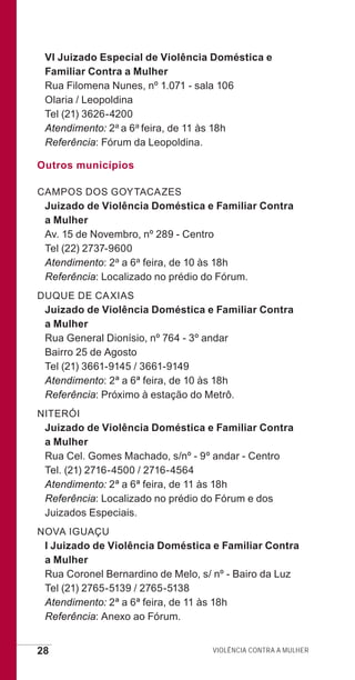 28 Violência contra a mulher
VI Juizado Especial de Violência Doméstica e
Familiar Contra a Mulher
Rua Filomena Nunes, nº 1.071 - sala 106
Olaria / Leopoldina
Tel (21) 3626-4200
Atendimento: 2a a 6a feira, de 11 às 18h
Referência: Fórum da Leopoldina.
Outros municípios
CAMPOS DOS GOYTACAZES
Juizado de Violência Doméstica e Familiar Contra
a Mulher
Av. 15 de Novembro, nº 289 - Centro
Tel (22) 2737-9600
Atendimento: 2a a 6a feira, de 10 às 18h
Referência: Localizado no prédio do Fórum.
DUQUE DE CAXIAS
Juizado de Violência Doméstica e Familiar Contra
a Mulher
Rua General Dionísio, nº 764 - 3º andar
Bairro 25 de Agosto
Tel (21) 3661-9145 / 3661-9149
Atendimento: 2ª a 6ª feira, de 10 às 18h
Referência: Próximo à estação do Metrô.
NITERÓI
Juizado de Violência Doméstica e Familiar Contra
a Mulher
Rua Cel. Gomes Machado, s/nº - 9º andar - Centro
Tel. (21) 2716-4500 / 2716-4564
Atendimento: 2ª a 6ª feira, de 11 às 18h
Referência: Localizado no prédio do Fórum e dos
Juizados Especiais.
NOVA IGUAÇU
I Juizado de Violência Doméstica e Familiar Contra
a Mulher
Rua Coronel Bernardino de Melo, s/ nº - Bairo da Luz
Tel (21) 2765-5139 / 2765-5138
Atendimento: 2ª a 6ª feira, de 11 às 18h
Referência: Anexo ao Fórum.
e defesa miolo_2014.indd 28 13/11/2014 17:42:4
 