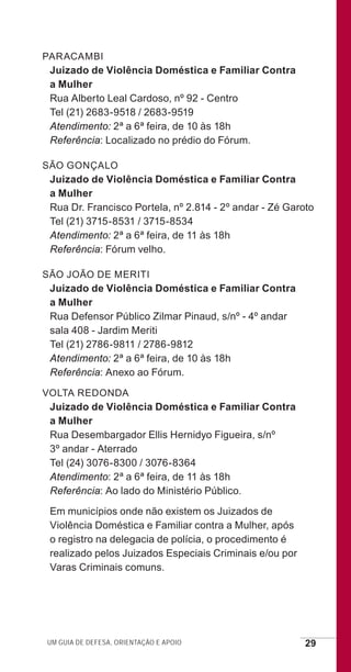 Um guia de defesa, orientação e apoio 29
PARACAMBI
Juizado de Violência Doméstica e Familiar Contra
a Mulher
Rua Alberto Leal Cardoso, nº 92 - Centro
Tel (21) 2683-9518 / 2683-9519
Atendimento: 2ª a 6ª feira, de 10 às 18h
Referência: Localizado no prédio do Fórum.
SÃO GONÇALO
Juizado de Violência Doméstica e Familiar Contra
a Mulher
Rua Dr. Francisco Portela, nº 2.814 - 2º andar - Zé Garoto
Tel (21) 3715-8531 / 3715-8534
Atendimento: 2ª a 6ª feira, de 11 às 18h
Referência: Fórum velho.
SÃO JOÃO DE MERITI
Juizado de Violência Doméstica e Familiar Contra
a Mulher
Rua Defensor Público Zilmar Pinaud, s/nº - 4º andar
sala 408 - Jardim Meriti
Tel (21) 2786-9811 / 2786-9812
Atendimento: 2ª a 6ª feira, de 10 às 18h
Referência: Anexo ao Fórum.
VOLTA REDONDA
Juizado de Violência Doméstica e Familiar Contra
a Mulher
Rua Desembargador Ellis Hernidyo Figueira, s/nº
3º andar - Aterrado
Tel (24) 3076-8300 / 3076-8364
Atendimento: 2ª a 6ª feira, de 11 às 18h
Referência: Ao lado do Ministério Público.
Em municípios onde não existem os Juizados de
Violência Doméstica e Familiar contra a Mulher, após
o registro na delegacia de polícia, o procedimento é
realizado pelos Juizados Especiais Criminais e/ou por
Varas Criminais comuns.
e defesa miolo_2014.indd 29 13/11/2014 17:42:4
 