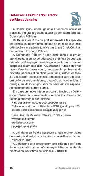 30 Violência contra a mulher
Defensoria Pública do Estado
do Rio de Janeiro
A Constituição Federal garante a todos os indivíduos
o acesso integral e gratuito à Justiça por intermédio das
Defensorias Públicas.
Os Defensores Públicos, profissionais de alta capacida-
de técnica, cumprem uma agenda de trabalho que inclui
orientação e assistência jurídica nas áreas Cível, Criminal,
de Família e Fazenda Pública.
A Defensoria Pública é uma instituição que presta
atendimento gratuito de orientação e defesa às pessoas
que não podem pagar um advogado particular e nem as
despesas de um processo. A Defensoria Pública atua nos
mais diferentes casos como, por exemplo: problemas de
moradia, pensões alimentícias e outras questões de famí-
lia, defesas em ações criminais, orientação para adoções,
proteção ao meio ambiente, proteção ao consumidor, à
criança, ao idoso, ao portador de necessidade especial,
ao encarcerado, dentre outros.
Em caso de necessidade, procure o Núcleo da Defen-
soria Pública mais próximo de sua casa. Os Núcleos não
fazem atendimento por telefone.
Para outras informações acesse a Central de
Relacionamento com o Cidadão – CRC ligando para 129
ou pelo correio eletrônico crc@dpge.rj.gov.br
Sede: Avenida Marechal Câmara, nº 314 - Centro
www.dpge.rj.gov.br
crc@dpge.rj.gov.br
dpge@dpge.rj.gov.br
A Lei Maria da Penha assegura a toda mulher vítima
de violência doméstica e familiar a assistência de um
Defensor Público.
A Defensoria está presente em todo o Estado do Rio de
Janeiro e conta com um núcleo especializado no atendi-
mento à mulher vítima de violência – NUDEM.
e defesa miolo_2014.indd 30 13/11/2014 17:42:4
 