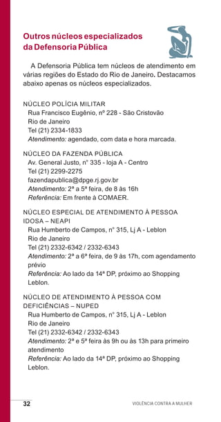 32 Violência contra a mulher
Outros núcleos especializados
da Defensoria Pública
A Defensoria Pública tem núcleos de atendimento em
várias regiões do Estado do Rio de Janeiro. Destacamos
abaixo apenas os núcleos especializados.
Núcleo Polícia Militar
Rua Francisco Eugênio, nº 228 - São Cristovão
Rio de Janeiro
Tel (21) 2334-1833
Atendimento: agendado, com data e hora marcada.
Núcleo da Fazenda Pública
Av. General Justo, n° 335 - loja A - Centro
Tel (21) 2299-2275
fazendapublica@dpge.rj.gov.br
Atendimento: 2ª a 5ª feira, de 8 às 16h
Referência: Em frente à COMAER.
Núcleo Especial de Atendimento à Pessoa
Idosa – NEAPI
Rua Humberto de Campos, n° 315, Lj A - Leblon
Rio de Janeiro
Tel (21) 2332-6342 / 2332-6343
Atendimento: 2ª a 6ª feira, de 9 às 17h, com agendamento
prévio
Referência: Ao lado da 14ª DP, próximo ao Shopping
Leblon.
Núcleo de Atendimento à Pessoa com
Deficiências – NUPED
Rua Humberto de Campos, n° 315, Lj A - Leblon
Rio de Janeiro
Tel (21) 2332-6342 / 2332-6343
Atendimento: 2ª e 5ª feira às 9h ou às 13h para primeiro
atendimento
Referência: Ao lado da 14ª DP, próximo ao Shopping
Leblon.
e defesa miolo_2014.indd 32 13/11/2014 17:42:4
 