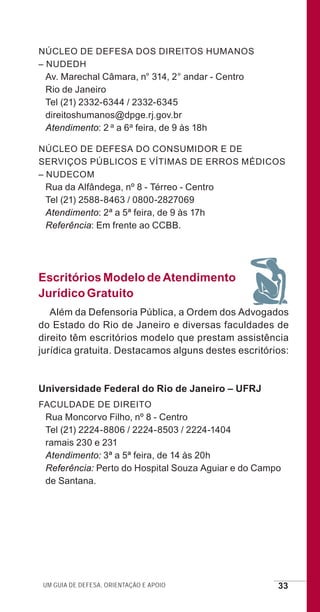 Um guia de defesa, orientação e apoio 33
Núcleo de Defesa dos Direitos Humanos
– NUDEDH
Av. Marechal Câmara, n° 314, 2° andar - Centro
Rio de Janeiro
Tel (21) 2332-6344 / 2332-6345
direitoshumanos@dpge.rj.gov.br
Atendimento: 2 a a 6a feira, de 9 às 18h
Núcleo de Defesa do Consumidor e de
Serviços Públicos e Vítimas de Erros Médicos
– NUDECOM
Rua da Alfândega, nº 8 - Térreo - Centro
Tel (21) 2588-8463 / 0800-2827069
Atendimento: 2ª a 5ª feira, de 9 às 17h
Referência: Em frente ao CCBB.
Escritórios Modelo de Atendimento
Jurídico Gratuito
Além da Defensoria Pública, a Ordem dos Advogados
do Estado do Rio de Janeiro e diversas faculdades de
direito têm escritórios modelo que prestam assistência
jurídica gratuita. Destacamos alguns destes escritórios:
Universidade Federal do Rio de Janeiro – UFRJ
Faculdade de Direito
Rua Moncorvo Filho, nº 8 - Centro
Tel (21) 2224-8806 / 2224-8503 / 2224-1404
ramais 230 e 231
Atendimento: 3ª a 5ª feira, de 14 às 20h
Referência: Perto do Hospital Souza Aguiar e do Campo
de Santana.
e defesa miolo_2014.indd 33 13/11/2014 17:42:4
 