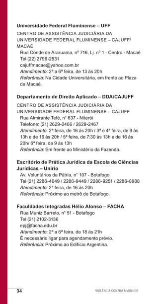 34 Violência contra a mulher
Universidade Federal Fluminense – UFF
Centro de Assistência Judiciária da
Universidade Federal Fluminense – CAJUFF/
Macaé
Rua Conde de Araruama, nº 716, Lj. nº 1 - Centro - Macaé
Tel (22) 2796-2531
cajuffmacae@yahoo.com.br
Atendimento: 2ª a 6ª feira, de 13 às 20h
Referência: Na Cidade Universitária, em frente ao Plaza
de Macaé.
Departamento de Direito Aplicado – DDA/CAJUFF
Centro de Assistência Judiciária da
Universidade Federal Fluminense – CAJUFF
Rua Almirante Tefé, n° 637 - Niterói
Telefone: (21) 2629-2466 / 2629-2467
Atendimento: 2ª feira, de 16 às 20h / 3ª e 4ª feira, de 9 às
13h e de 16 às 20h / 5ª feira, de 7:30 às 13h e de 16 às
20h/ 6ª feira, de 9 às 13h
Referência: Em frente ao Ministério da Fazenda.
Escritório de Prática Jurídica da Escola de Ciências
Jurídicas – Unirio
Av. Voluntários da Pátria, n° 107 - Botafogo
Tel (21) 2286-4649 / 2286-9449 / 2286-9251 / 2286-8988
Atendimento: 2ª feira, de 16 às 20h
Referência: Próximo ao metrô de Botafogo.
Faculdades Integradas Hélio Alonso – FACHA
Rua Muniz Barreto, n° 51 - Botafogo
Tel (21) 2102-3136
epj@facha.edu.br
Atendimento: 2ª a 6ª feira, de 18 às 21h
É necessário ligar para agendamento prévio.
Referência: Próximo ao Edifício Argentina.
e defesa miolo_2014.indd 34 13/11/2014 17:42:4
 